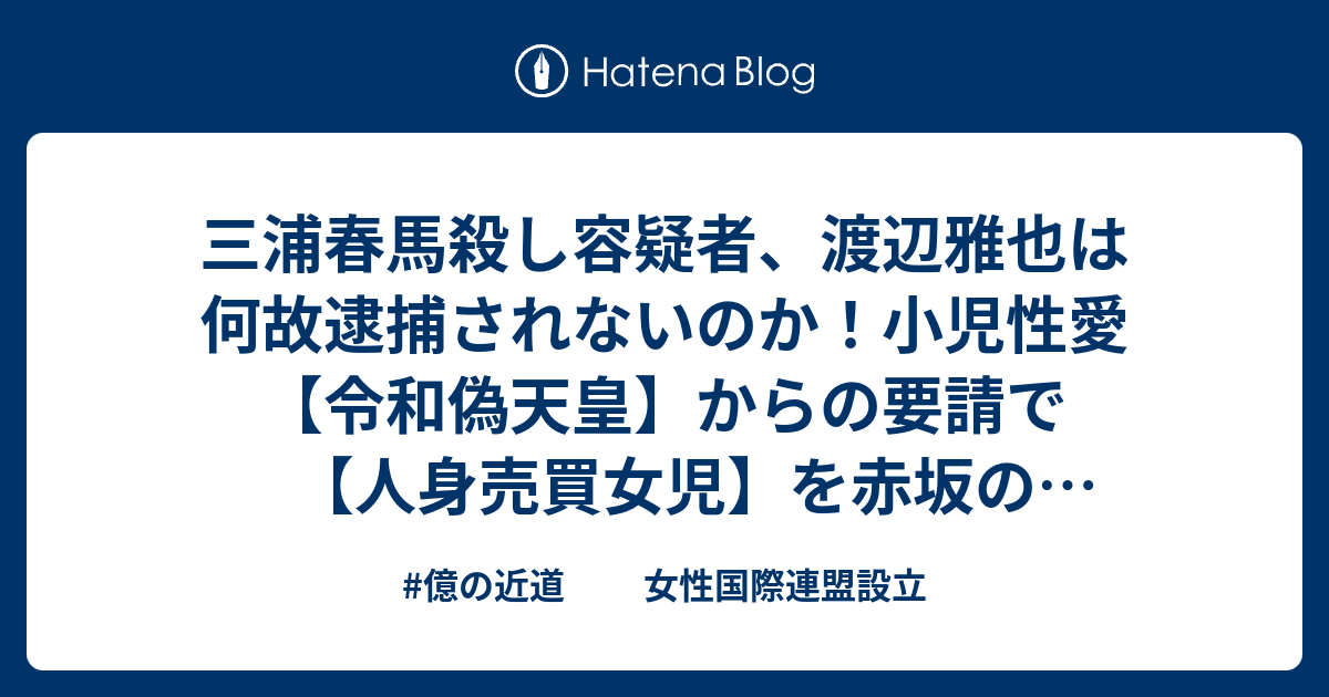 三浦春馬殺し容疑者 渡辺雅也は何故逮捕されないのか 小児性愛 令和偽天皇 からの要請で 人身売買女児 を赤坂の吉里弘太郎置屋から 東宮 へデリバリーサービス 御用達運転手で令和偽天皇の知人 億の近道 女性国際連盟設立