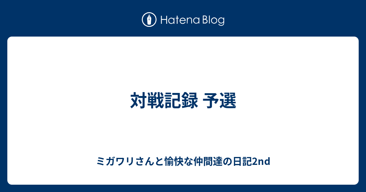 対戦記録 予選 ミガワリさんと愉快な仲間達の日記2nd