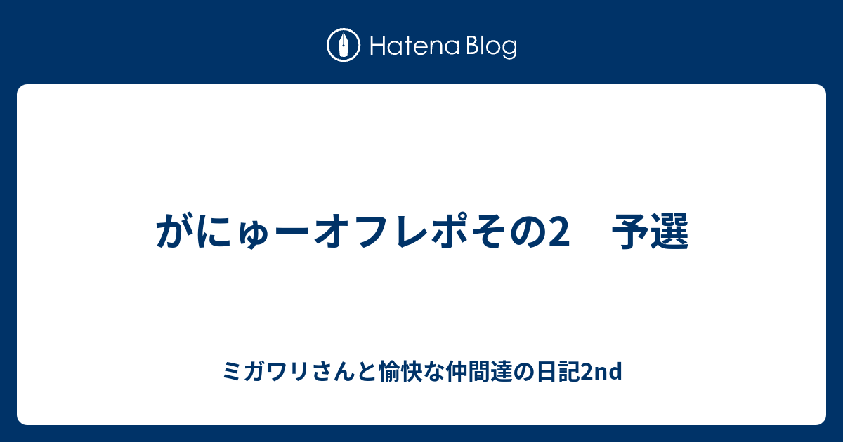 がにゅーオフレポその2 予選 ミガワリさんと愉快な仲間達の日記2nd