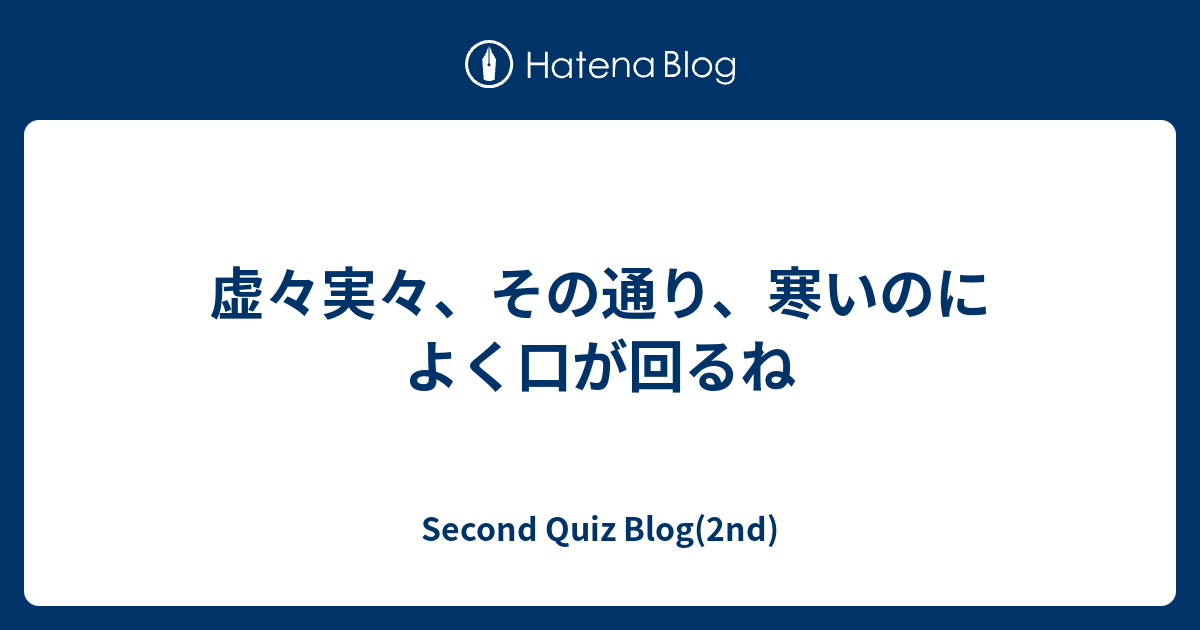 虚々実々、その通り、寒いのによく口が回るね - Second Quiz Blog(2nd)