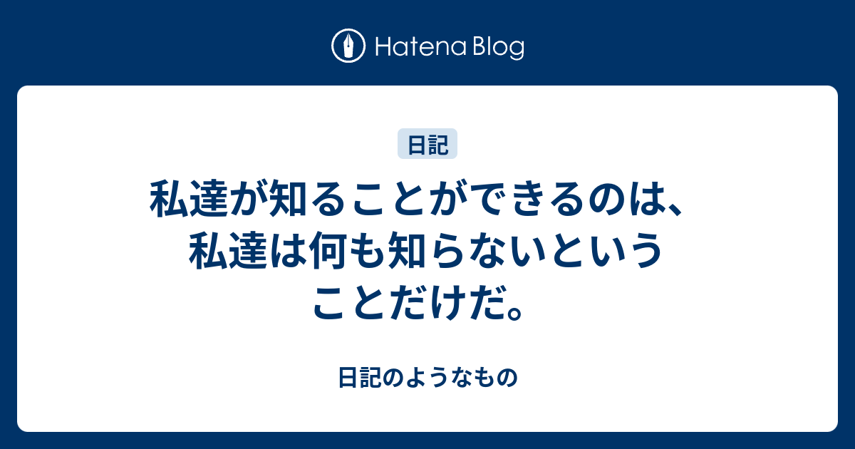 私達が知ることができるのは、私達は何も知らないということだけだ。 - 日記のようなもの