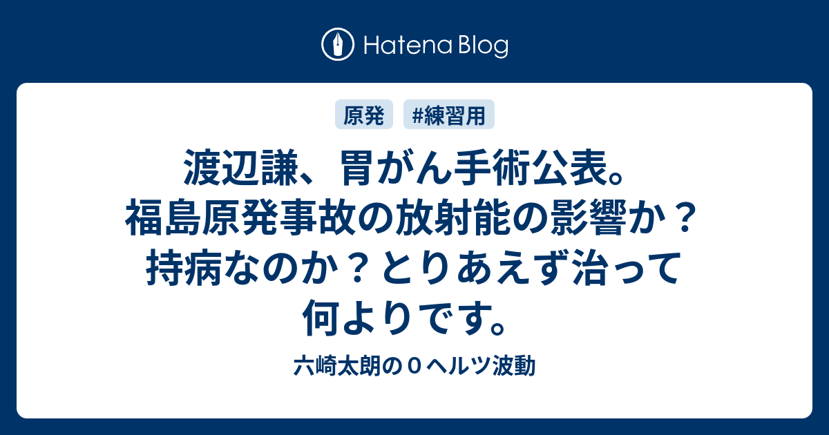 渡辺謙 胃がん手術公表 福島原発事故の放射能の影響か 持病なのか とりあえず治って何よりです 六崎太朗の０ヘルツ波動