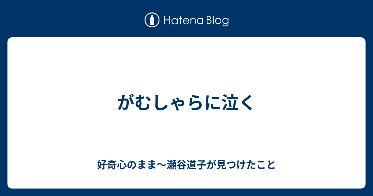 がむしゃらに泣く - 好奇心のまま～瀬谷道子が見つけたこと