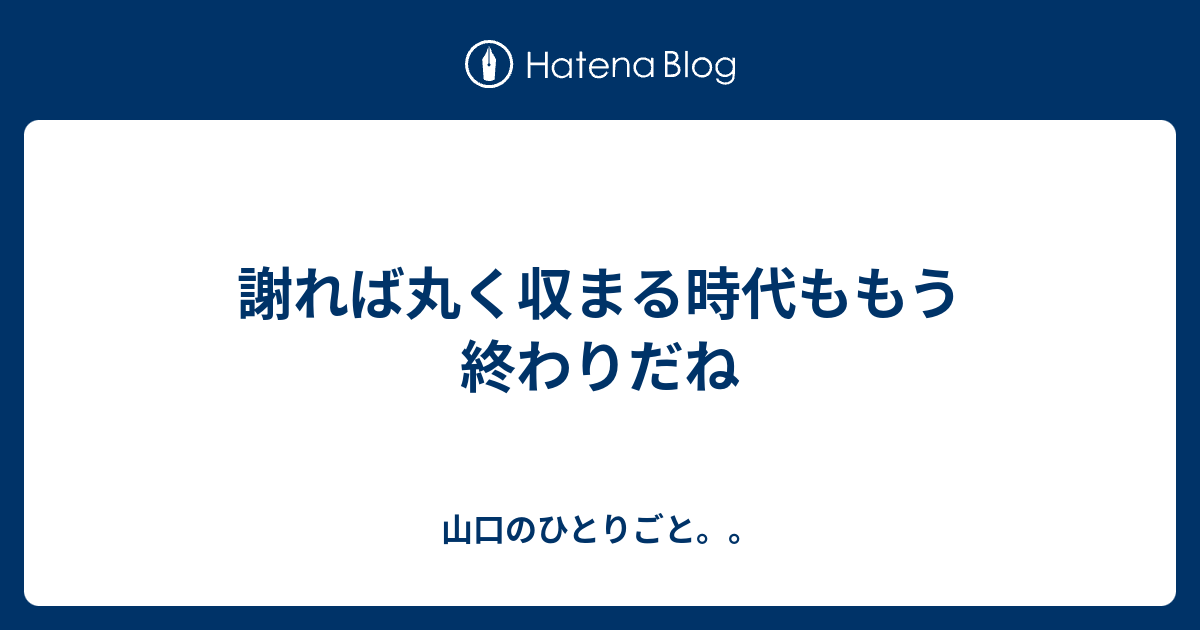 謝れば丸く収まる時代ももう終わりだね 山口のひとりごと