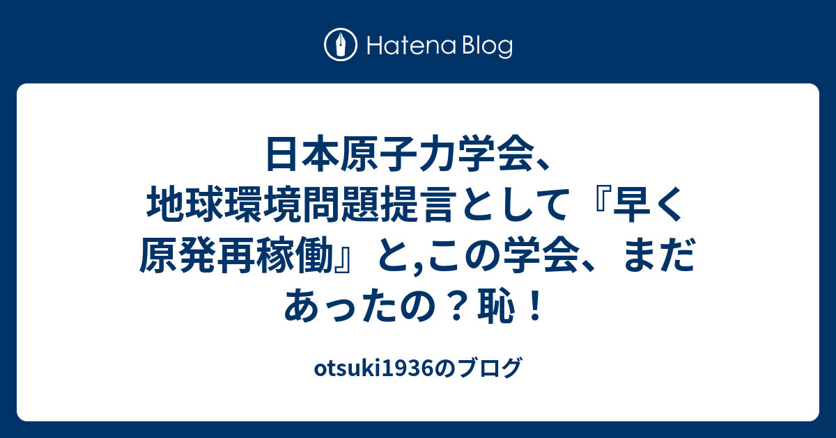 otsuki1936のブログ  日本原子力学会、地球環境問題提言として『早く原発再稼働』と,この学会、まだあったの？恥！