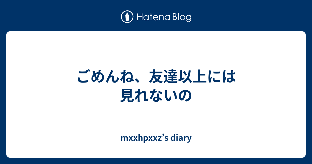 ごめんね 友達以上には見れないの Mxxhpxxz S Diary