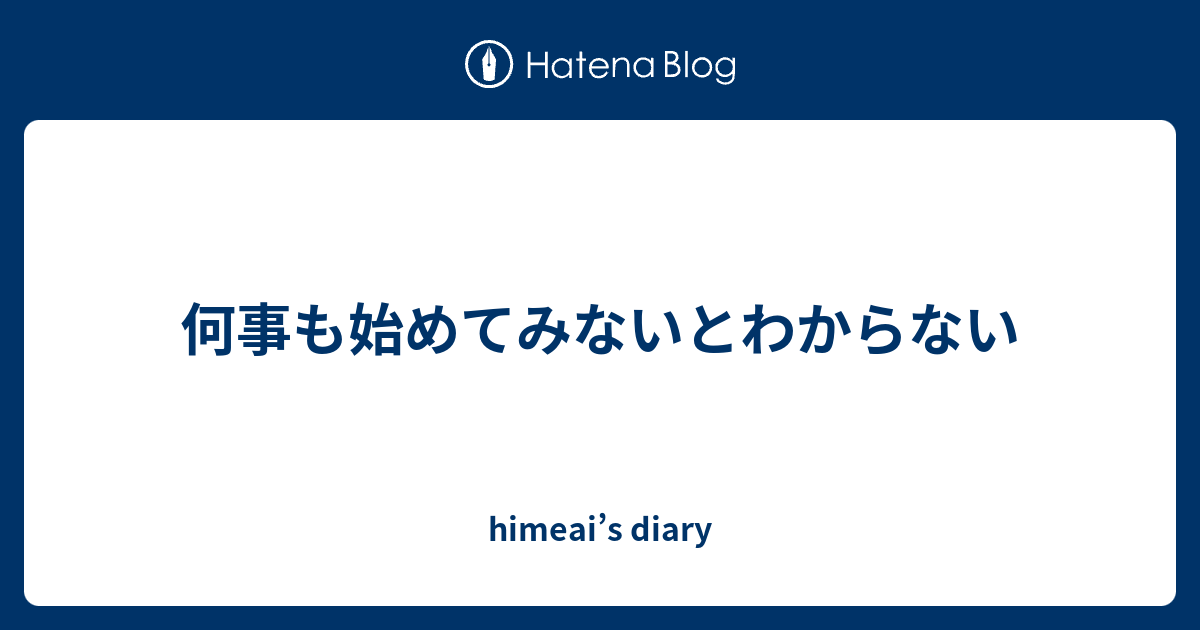 何事も始めてみないとわからない - himeai’s diary