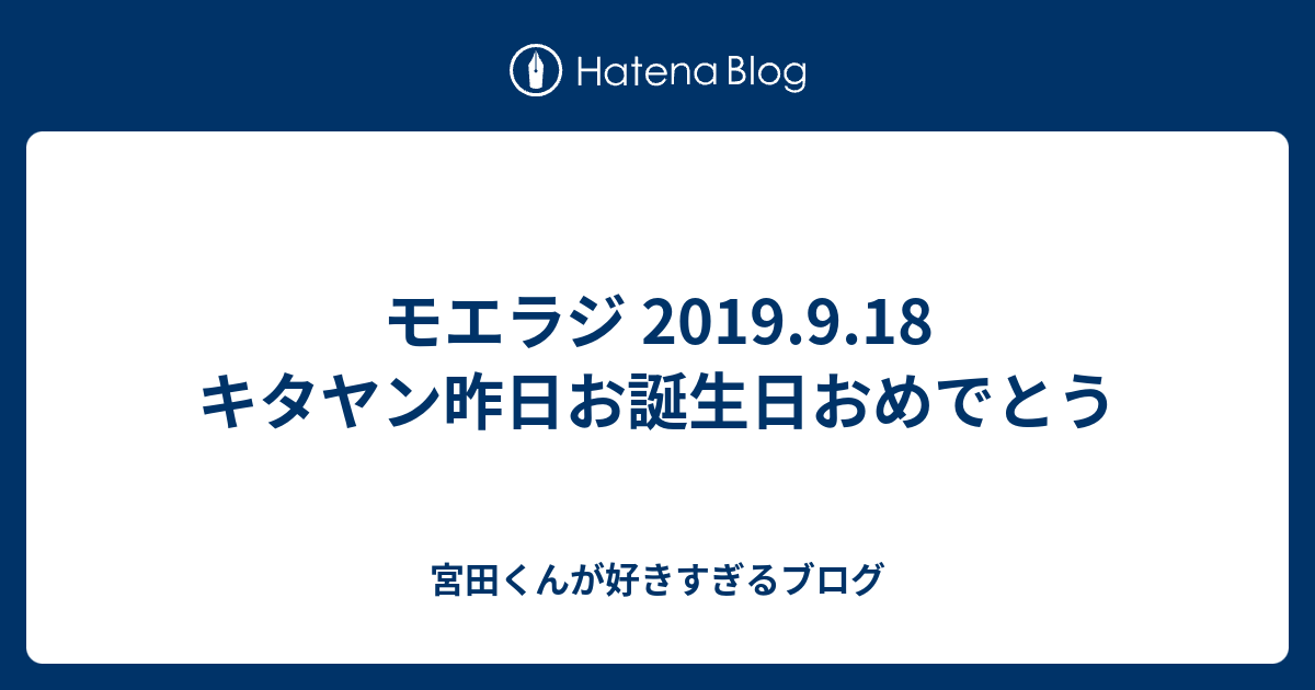 モエラジ 19 9 18 キタヤン昨日お誕生日おめでとう 宮田くんが好きすぎるブログ