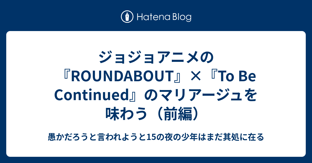 ジョジョアニメの Roundabout To Be Continued のマリアージュを味わう 前編 愚かだろうと言われようと15の夜の少年はまだ其処に在る