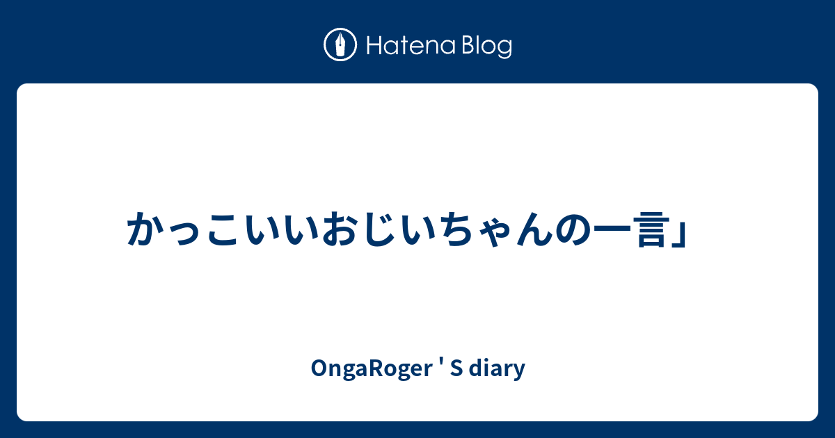 かっこいいおじいちゃんの一言 Ongaroger S Diary