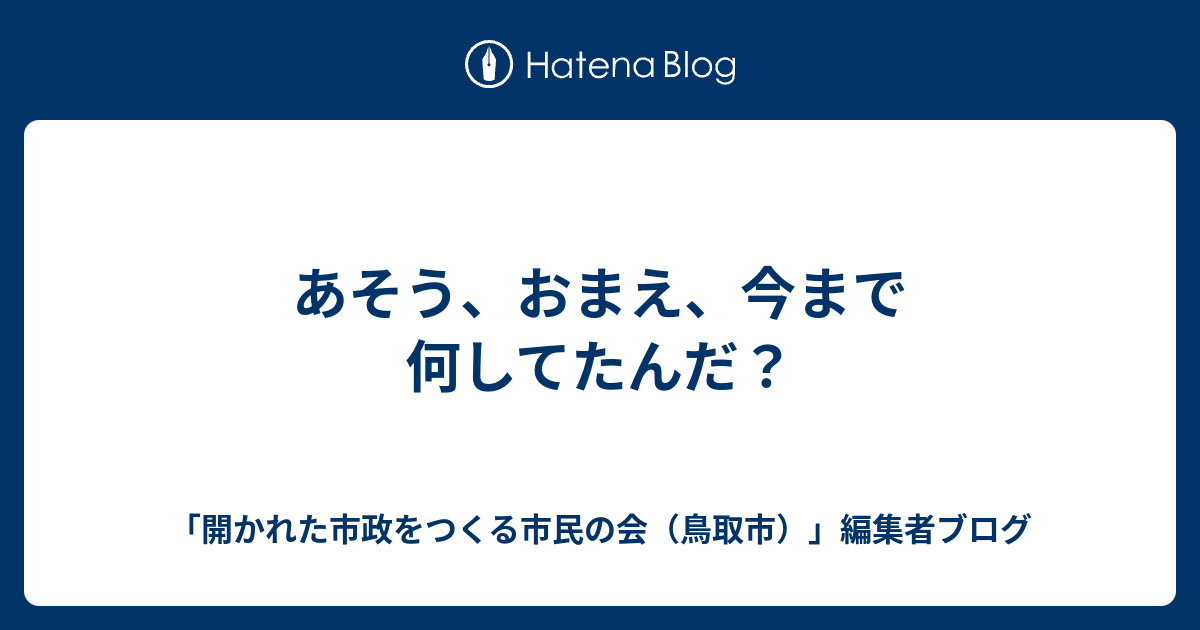 あそう おまえ 今まで何してたんだ 開かれた市政をつくる市民の会 鳥取市 編集者ブログ