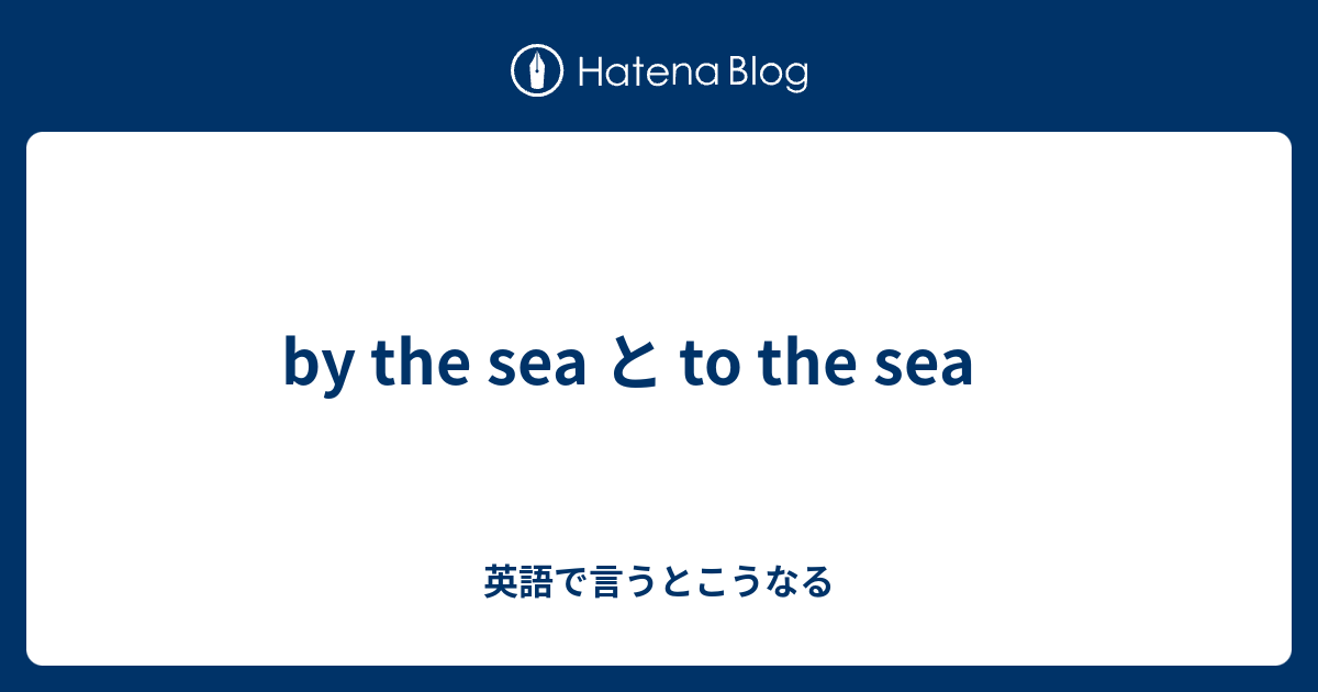 by the sea と to the sea - 英語で言うとこうなる