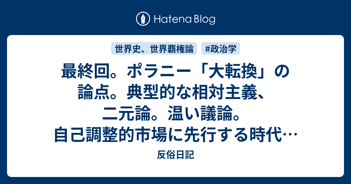 最終回 ポラニー 大転換 の論点 典型的な相対主義 二元論 温い議論 自己調整的市場に先行する時代はポラニーの牧歌的な互酬ー再分配ー家政の行動原理と云うよりも 資本の過酷極まりない原始的蓄積期 反俗日記