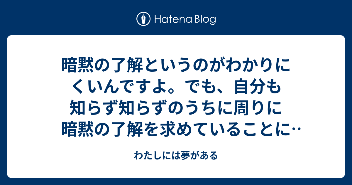 暗黙の了解というのがわかりにくいんですよ。でも、自分も知らず知らずのうちに周りに暗黙の了解を求めていることに気が付きました。 - わたしには夢がある