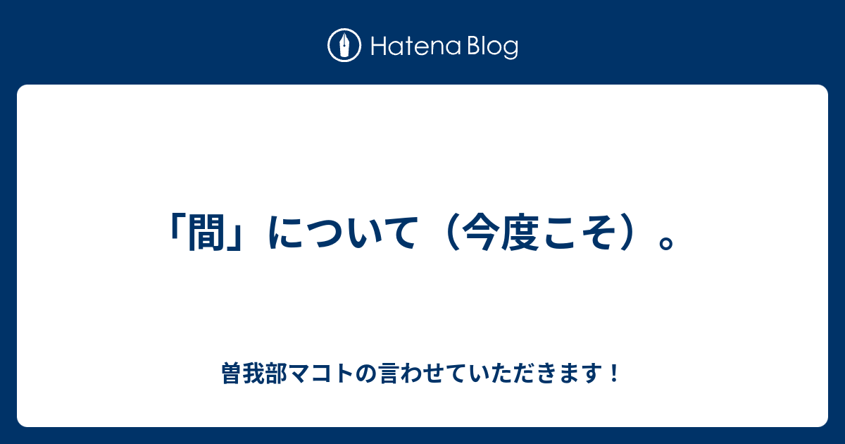 「間」について（今度こそ）。 - 曽我部マコトの言わせていただきます！