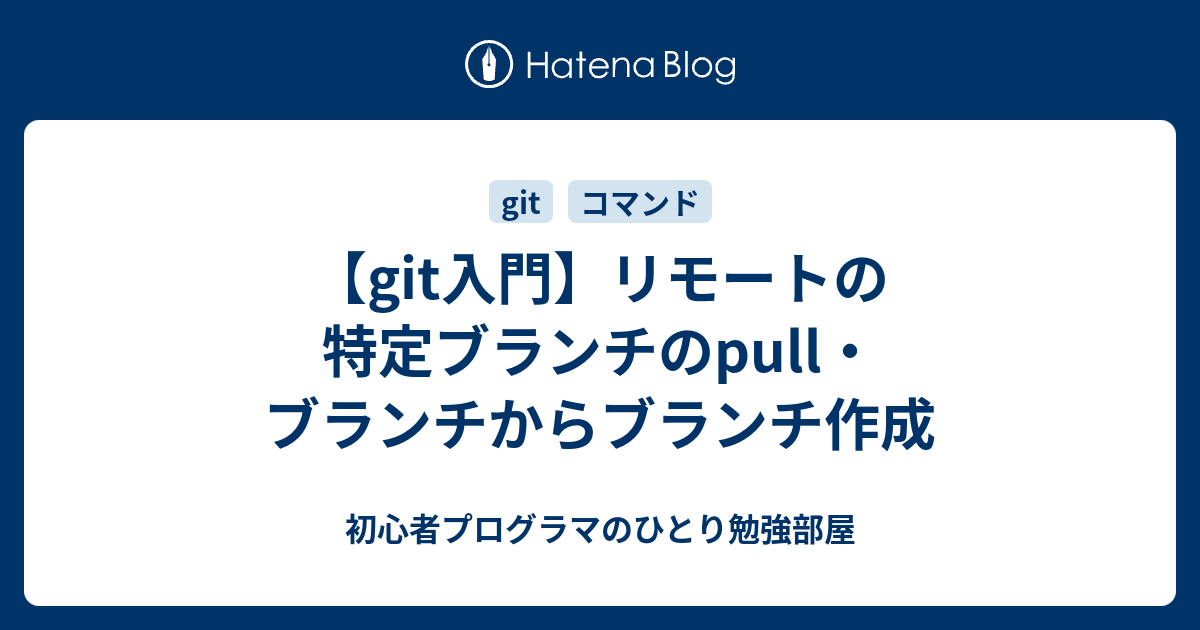 Git入門 リモートの特定ブランチのpull ブランチからブランチ作成 初心者プログラマのひとり勉強部屋