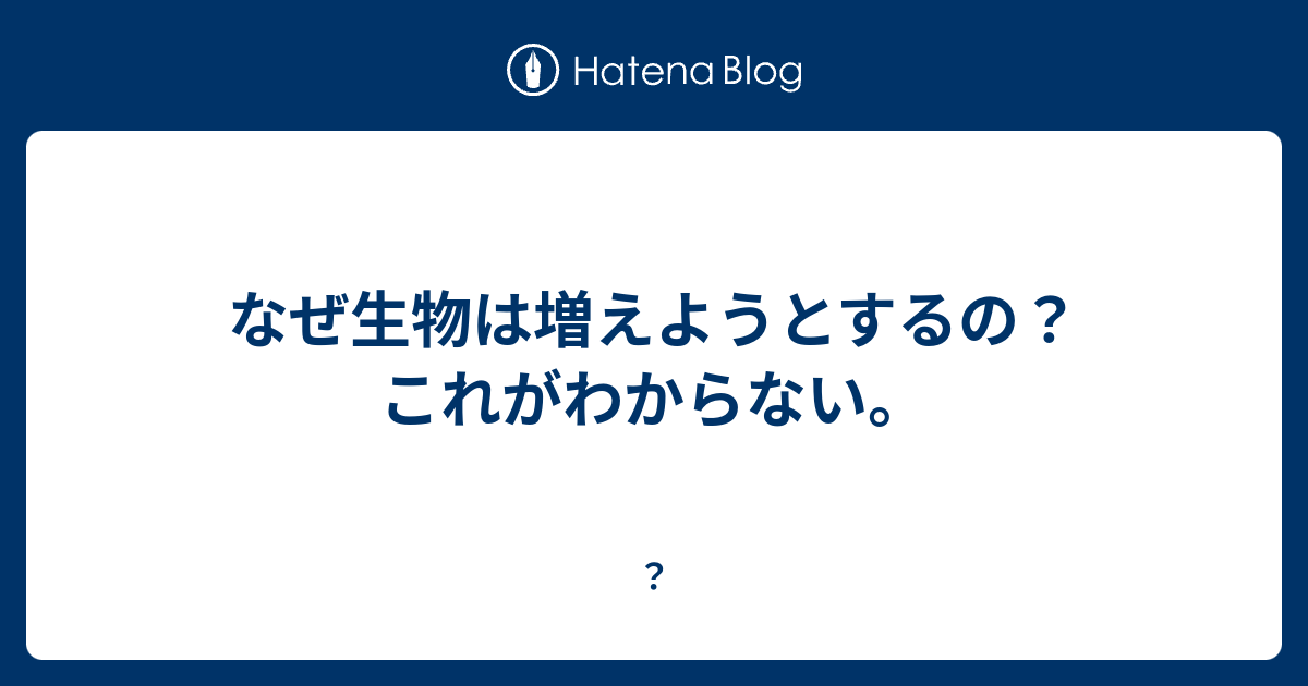 なぜ生物は増えようとするの これがわからない 興味 知識