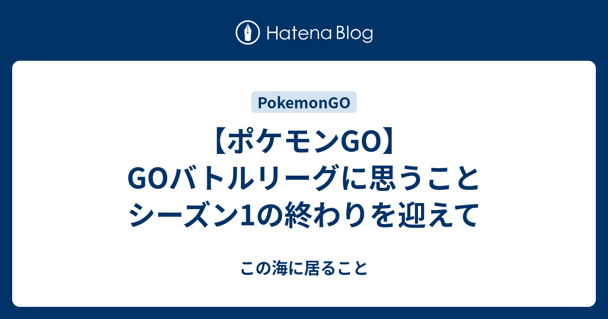 ポケモンgo Goバトルリーグに思うこと シーズン1の終わりを迎えて この海に居ること