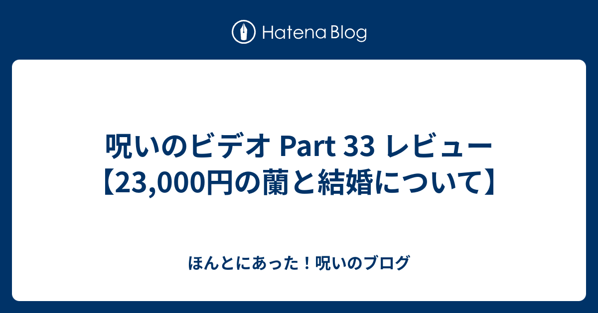 呪いのビデオ Part 33 レビュー 23 000円の蘭と結婚について ほんとにあった 呪いのブログ