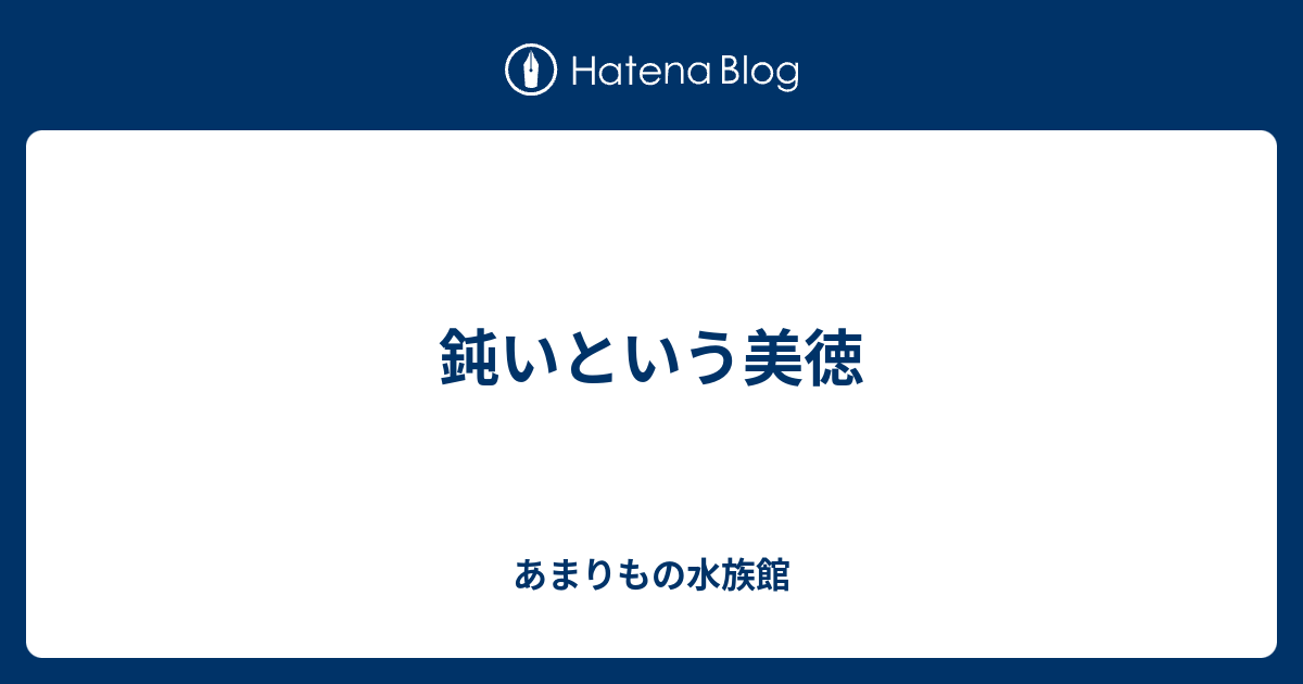 鈍いという美徳 - あまりもの水族館
