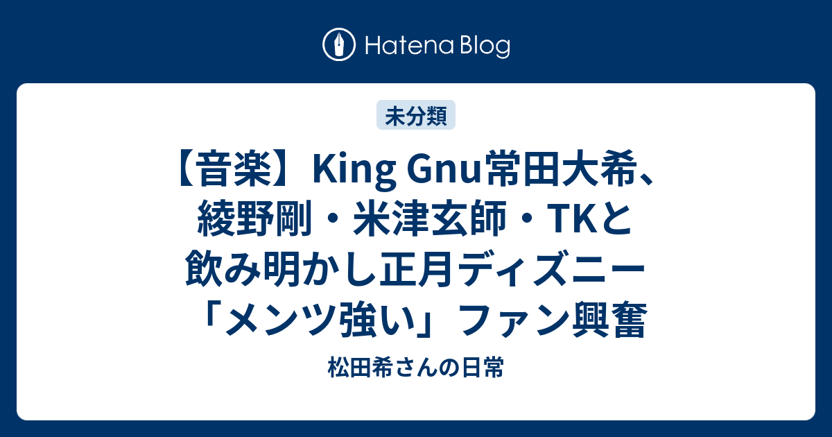 音楽 King Gnu常田大希 綾野剛 米津玄師 Tkと飲み明かし正月ディズニー メンツ強い ファン興奮 松田希さんの日常