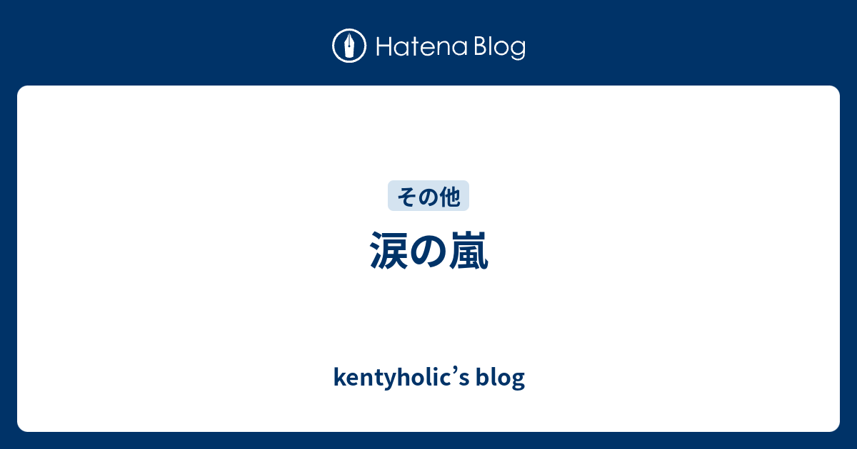 涙の嵐 Kentyholic S Blog