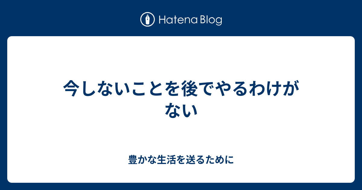 今しないことを後でやるわけがない - 豊かな生活を送るために