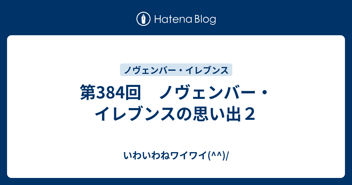 第384回 ノヴェンバー イレブンスの思い出２ いわいわねワイワイ