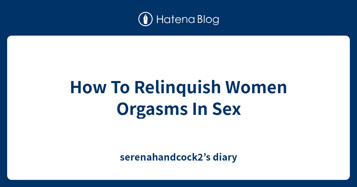 How To Relinquish Women Orgasms In Sex Serenahandcock2s Diary