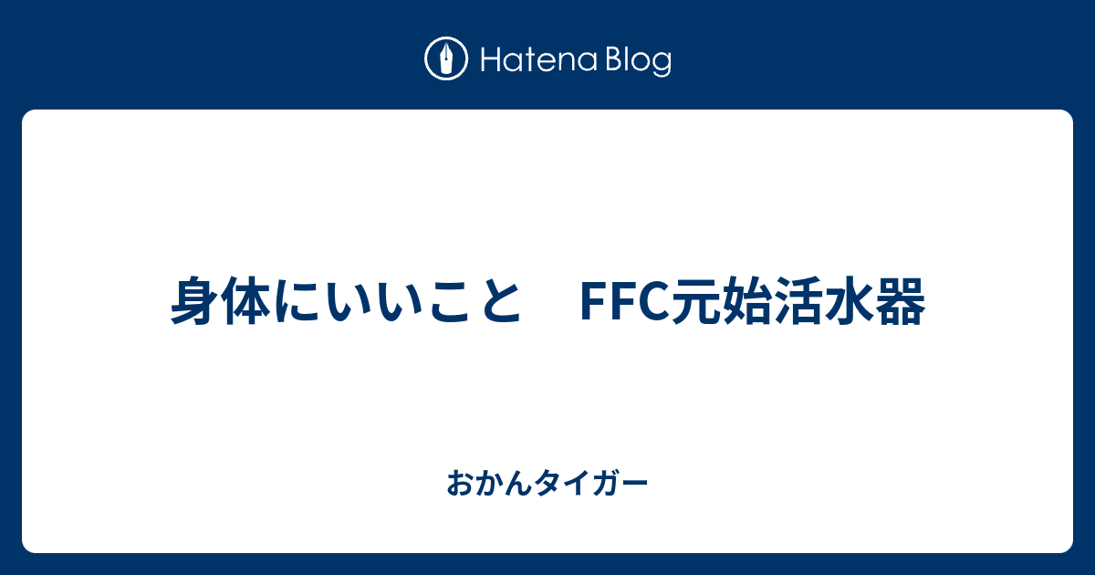 身体にいいこと FFC元始活水器 - おかんタイガー