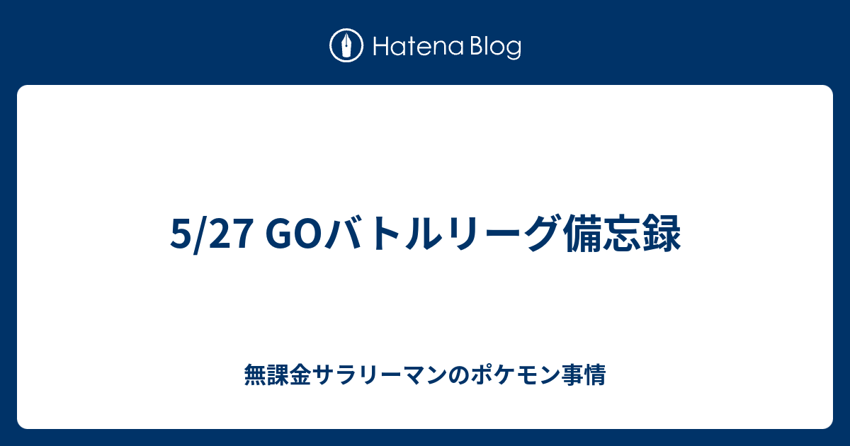 5 27 Goバトルリーグ備忘録 無課金サラリーマンのポケモン事情