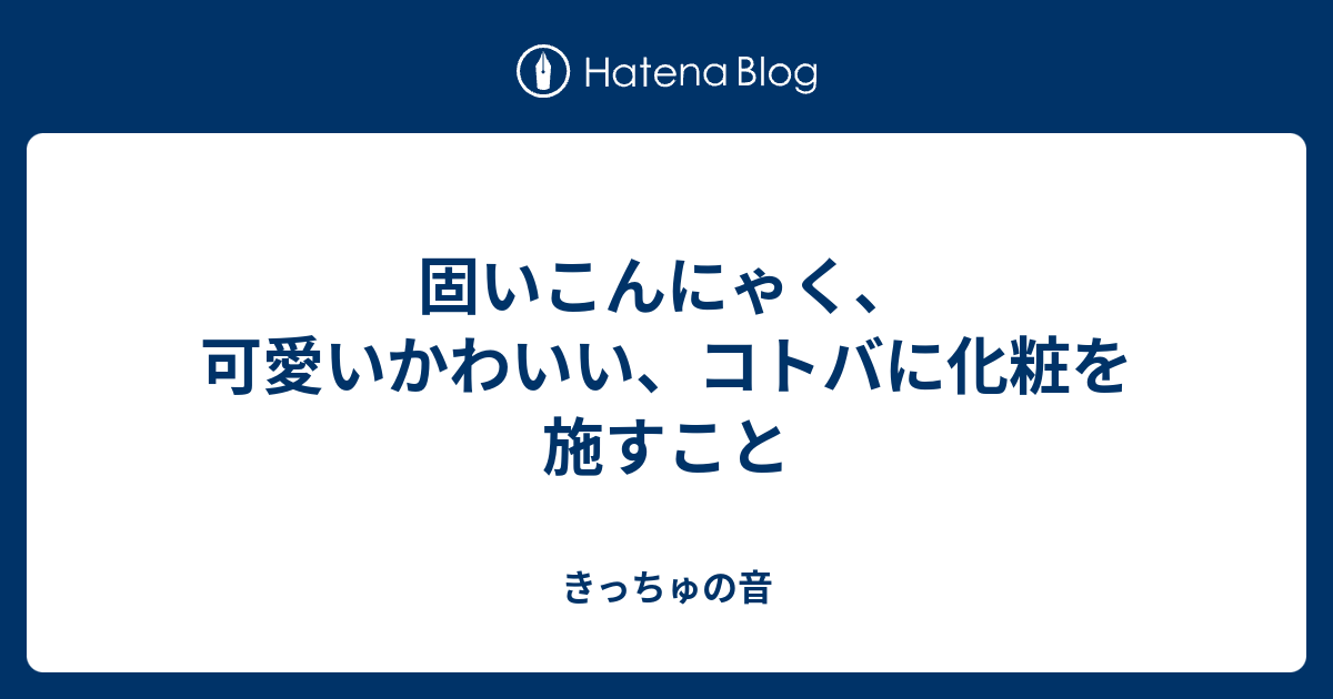 固いこんにゃく 可愛いかわいい コトバに化粧を施すこと きっちゅの音