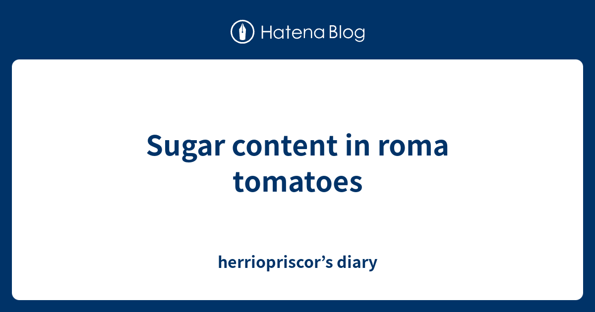 Sugar content in roma tomatoes herriopriscor’s diary