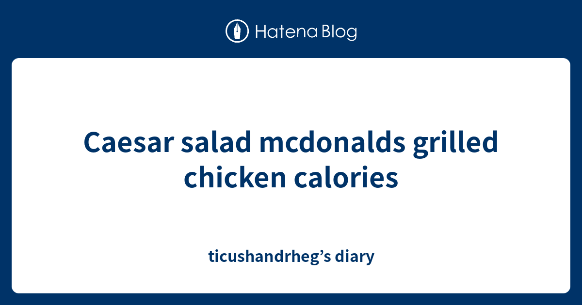 Caesar salad mcdonalds grilled chicken calories ticushandrheg’s diary