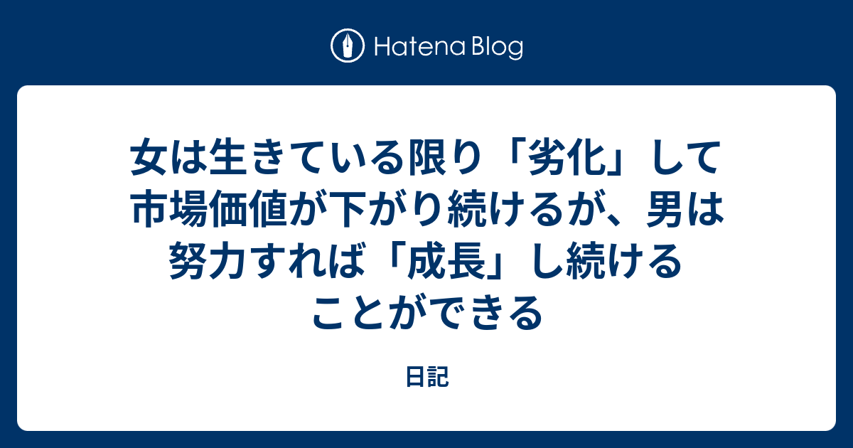 女は生きている限り 劣化 して市場価値が下がり続けるが 男は努力すれば 成長 し続けることができる 日記