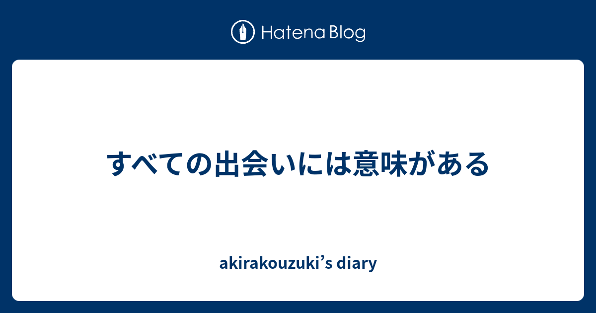 すべての出会いには意味がある akirakouzuki’s diary