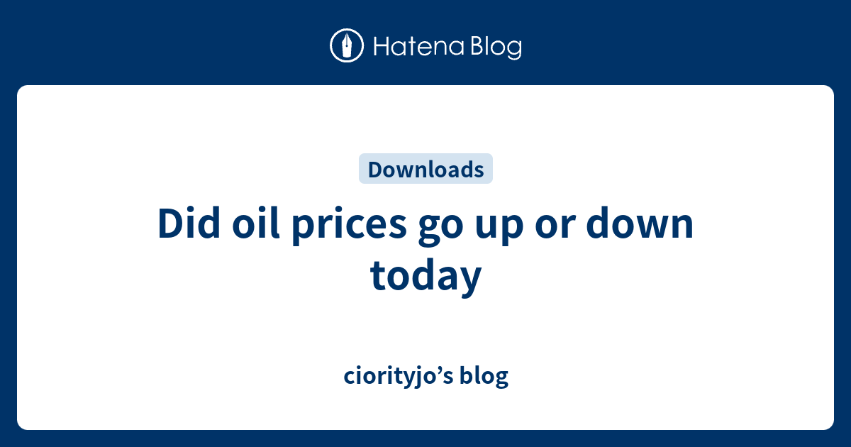 Did oil prices go up or down today ciorityjo’s blog