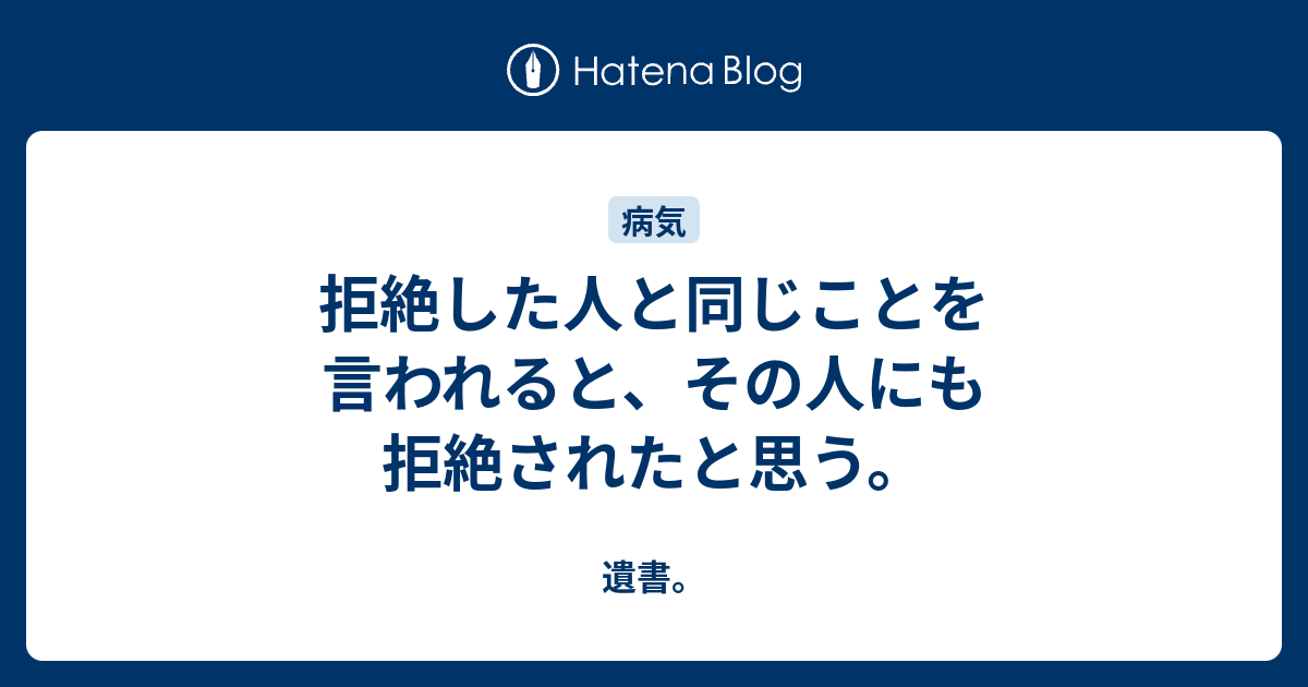 拒絶した人と同じことを言われると、その人にも拒絶されたと思う。 - 遺書。