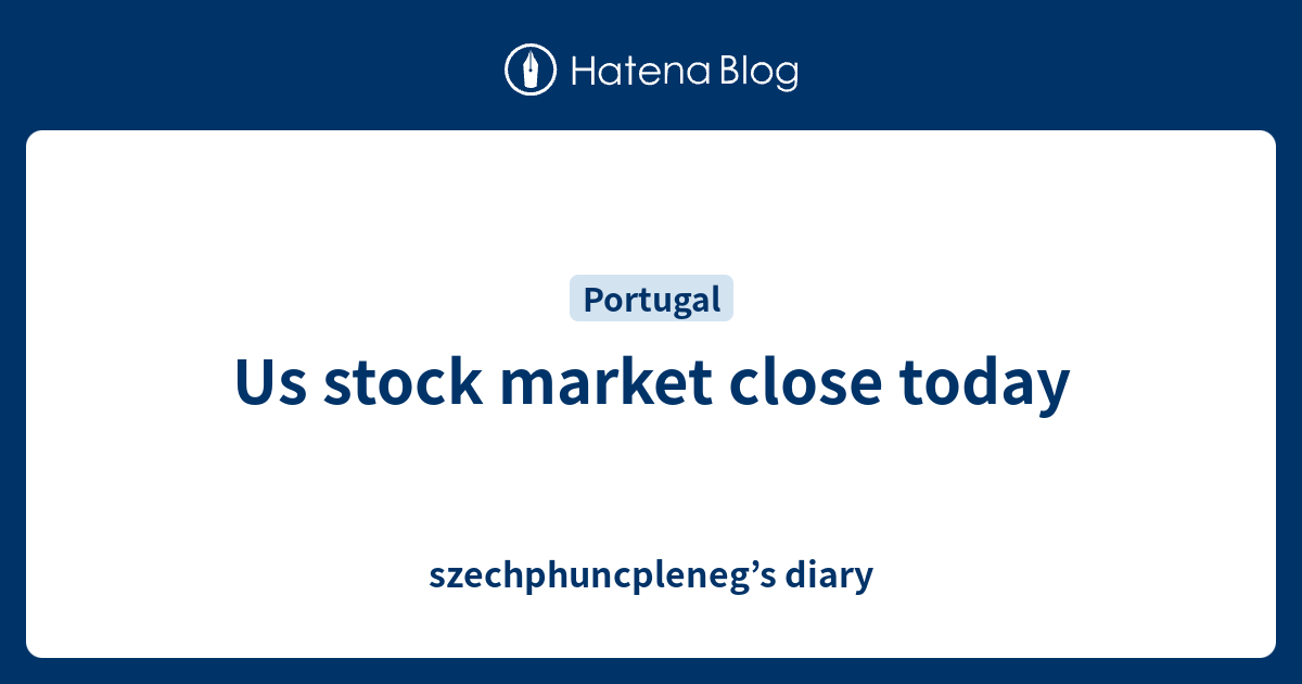 us-stock-market-close-today-szechphuncpleneg-s-diary