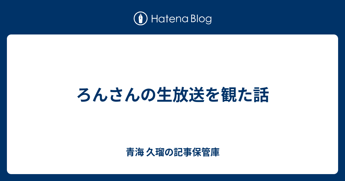 ろんさんの生放送を観た話 青海 久瑠の記事保管庫