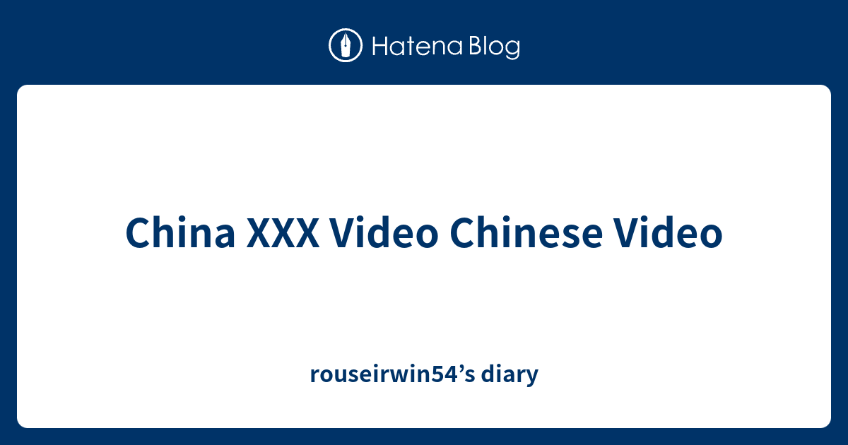 China XXX Video Chinese Video - rouseirwin54’s diary