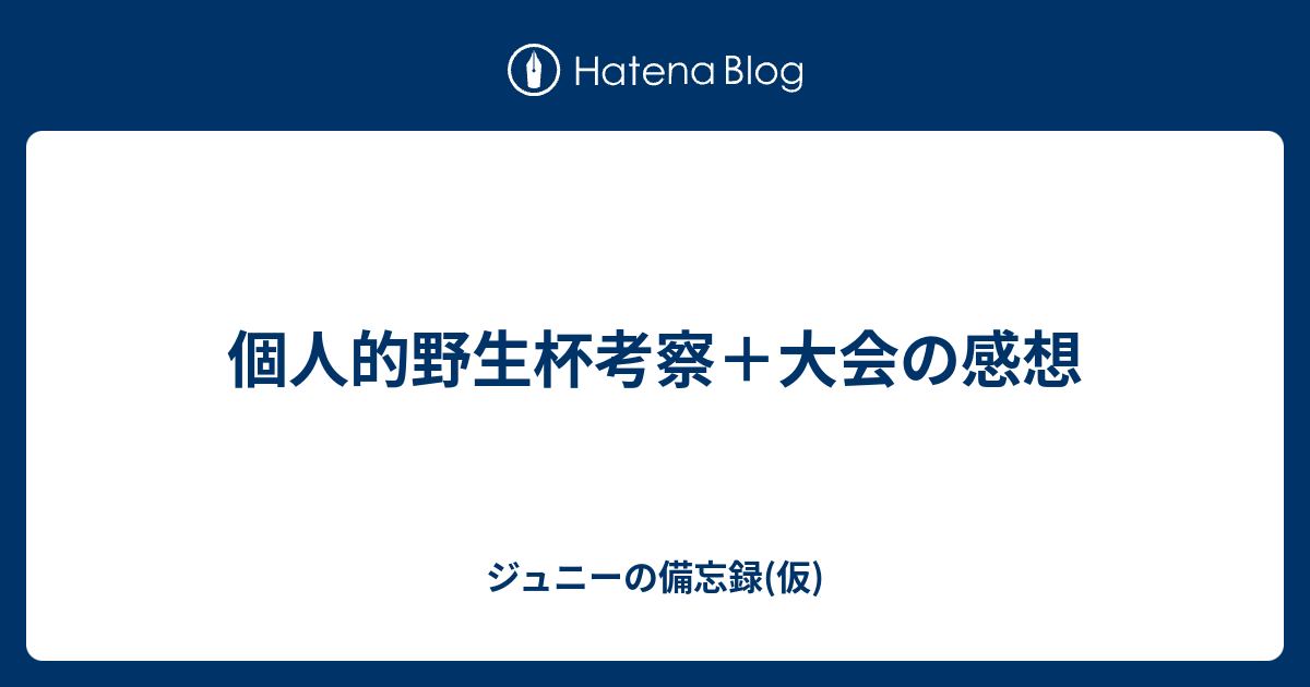 個人的野生杯考察 大会の感想 ジュニーの備忘録 仮