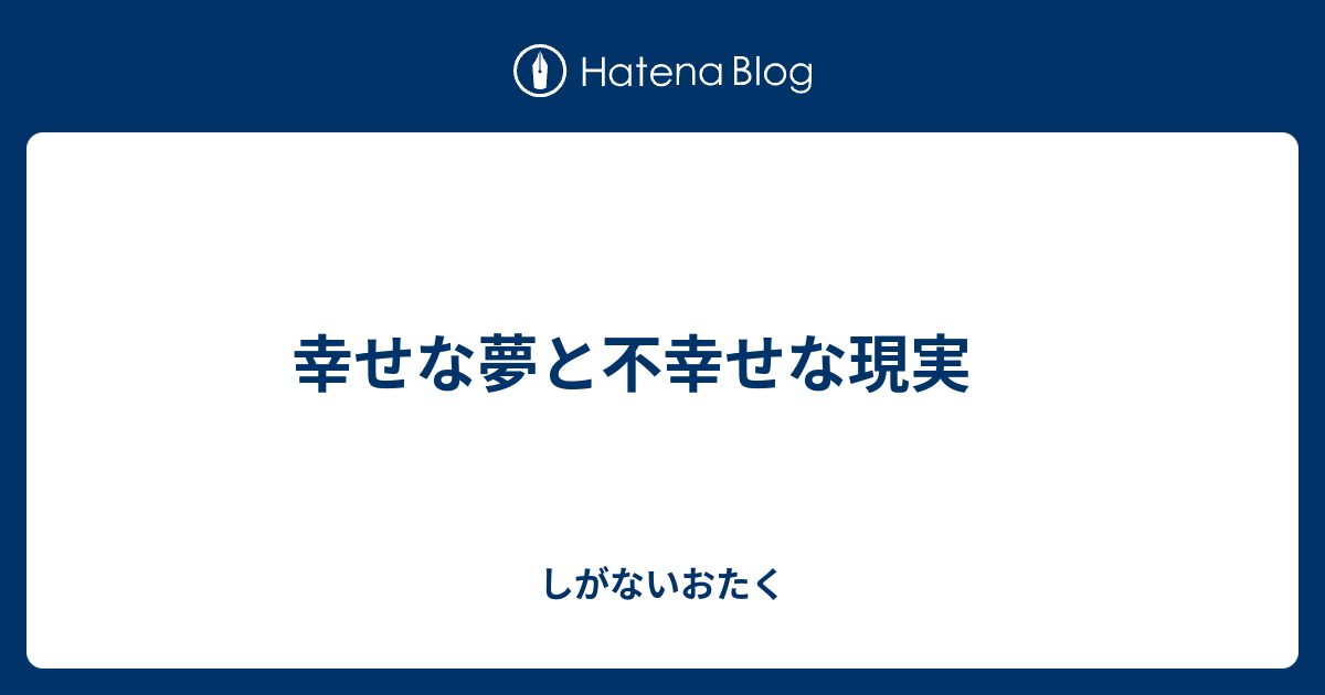 幸せな夢と不幸せな現実 - しがないおたく