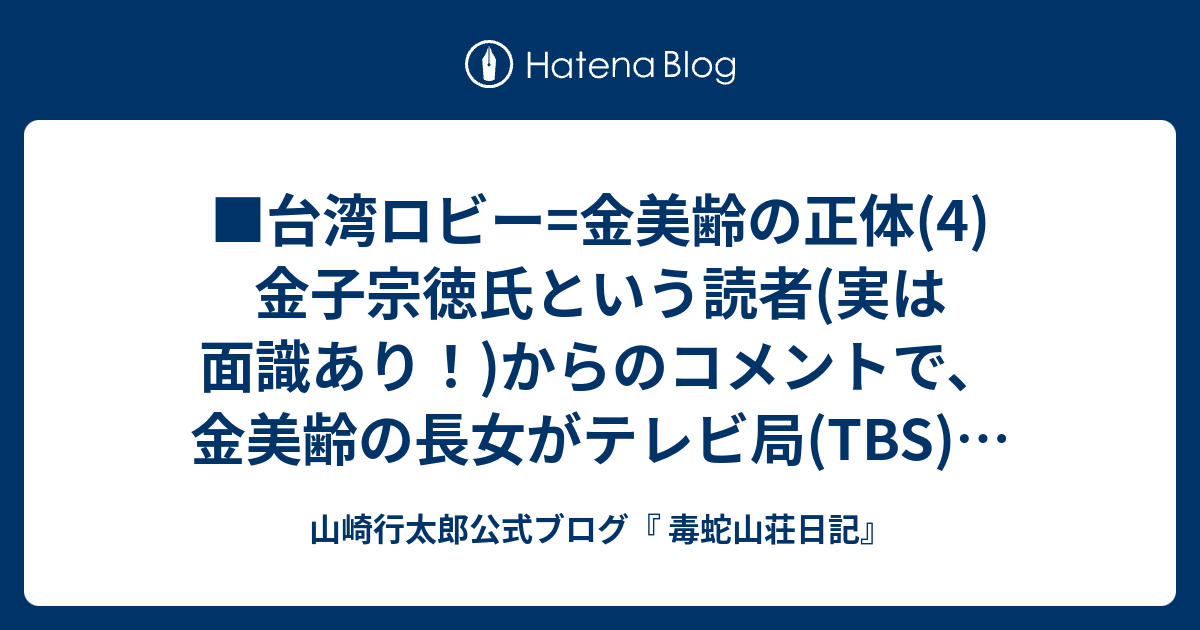 台湾ロビー 金美齢の正体 4 金子宗徳氏という読者 実は面識あり からのコメントで 金美齢の長女がテレビ局 Tbs の部長をしているということを知った 何処の 誰の 馬鹿息子や馬鹿娘が 何処の大会社に就職し どんなに出世していようと 私は関心も興味もない