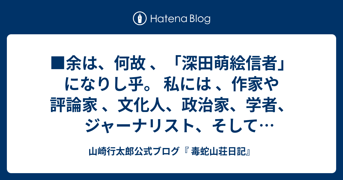 山崎行太郎公式ブログ『 毒蛇山荘日記』  ■余は、何故 、「深田萌絵信者」になりし乎。  私には 、作家や評論家 、文化人、政治家、学者、ジャーナリスト、そして一般庶民に至るまで、その人物を評価する時の基準がある。それは、「専門性」という思想的レベルの基準である。何事であれ、誰にも負けないような「専門性」を持っていない人物を、私は評価しない。もちろん 、「専門性」を持っている馬鹿もたまにはいる。そういう「専門馬鹿」は例外である。私は、現代日本の文化人、政治家、ジャーナリスト、学者・・・を、まったく評価しない。まったく「専門性」が欠如しているからだ