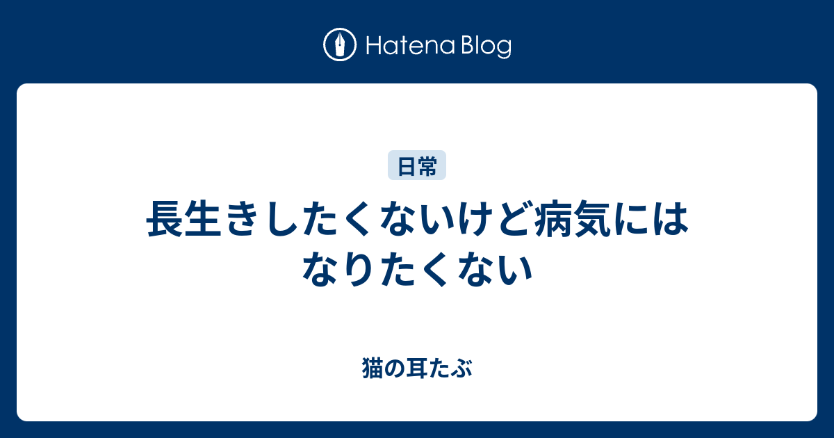 長生きしたくないけど病気にはなりたくない 猫の耳たぶ