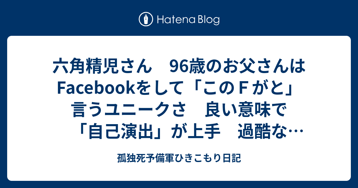 六角精児さん 96歳のお父さんはFacebookをして「このFがと」言うユニークさ 良い意味で「自己演出」が上手 過酷な芸能界で生き残ってきた名優さんだと思う 孤独死予備軍ひきこもり日記