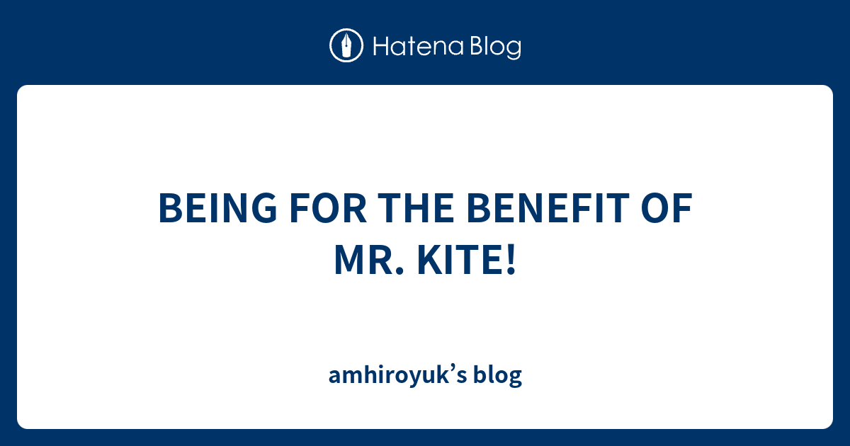 BEING FOR THE BENEFIT OF MR. KITE! amhiroyuk’s blog
