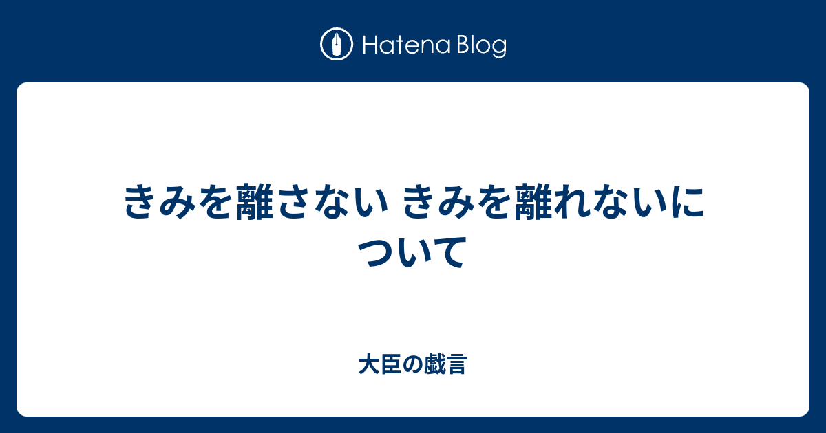 きみを離さない きみを離れないについて - 大臣の戯言