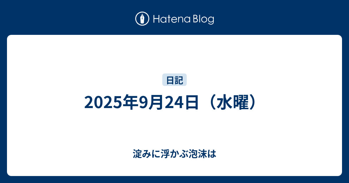 2025年9月24日（水曜） - 淀みに浮かぶ泡沫は